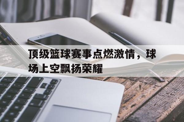 关于顶级篮球赛事点燃激情，球场上空飘扬荣耀的信息