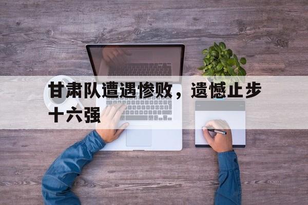 甘肃队遭遇惨败，遗憾止步十六强的简单介绍