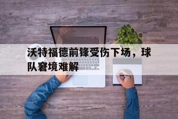 沃特福德前锋受伤下场，球队窘境难解的简单介绍