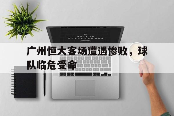 关于广州恒大客场遭遇惨败，球队临危受命的信息