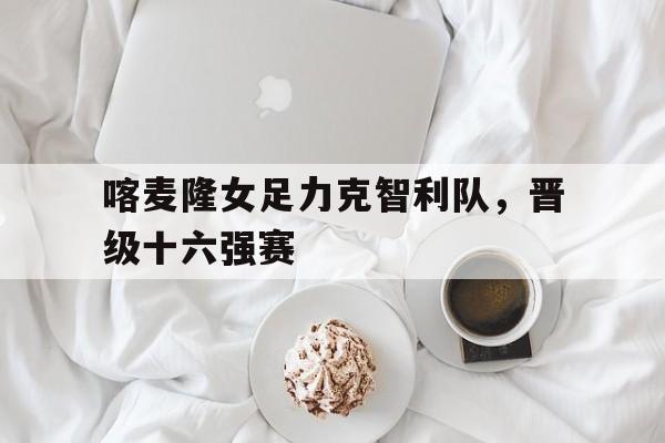 喀麦隆女足力克智利队，晋级十六强赛