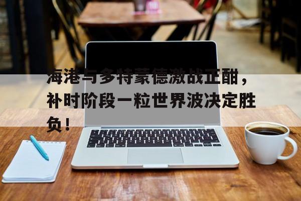 海港与多特蒙德激战正酣，补时阶段一粒世界波决定胜负！