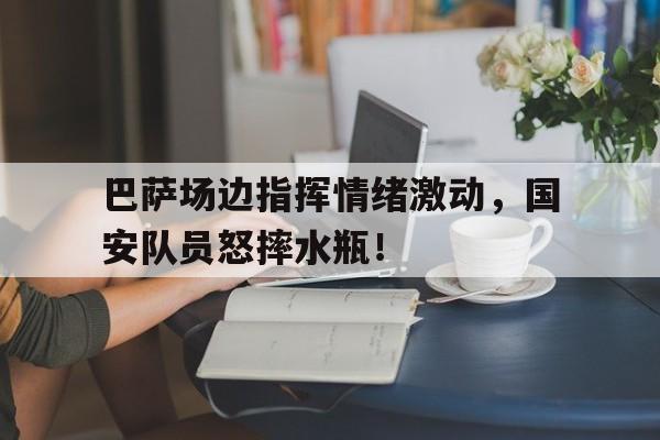 巴萨场边指挥情绪激动，国安队员怒摔水瓶！巴萨30国安