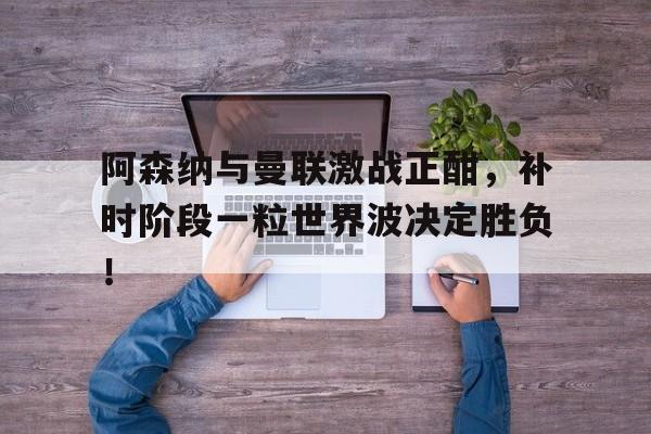 阿森纳与曼联激战正酣，补时阶段一粒世界波决定胜负！
