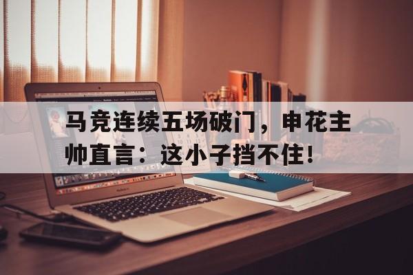 马竞连续五场破门，申花主帅直言：这小子挡不住！