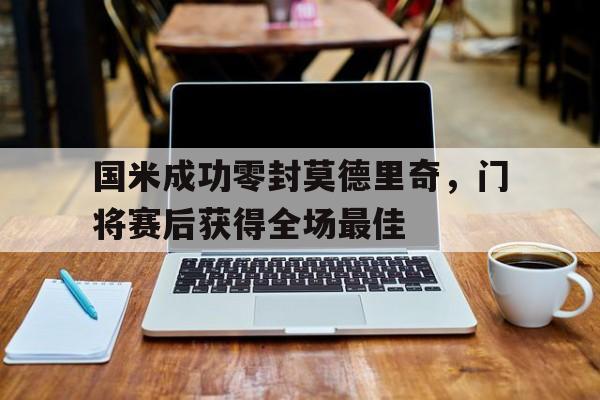 国米成功零封莫德里奇，门将赛后获得全场最佳国米成功零封莫德里奇,门将赛后获得全场最佳球员